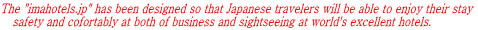 The "imahotels.jp" has been designed so that Japanese travelers will be able to enjoy their stay     safety and cofortably at both of business and sightseeing at world's excellent hotels.